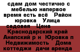сдам дом честично с мебелью напервое время есть всё › Район ­ юровка › Улица ­ садовая › Цена ­ 5 000 - Краснодарский край, Анапский р-н, Юровка п. Недвижимость » Дома, коттеджи, дачи аренда   
